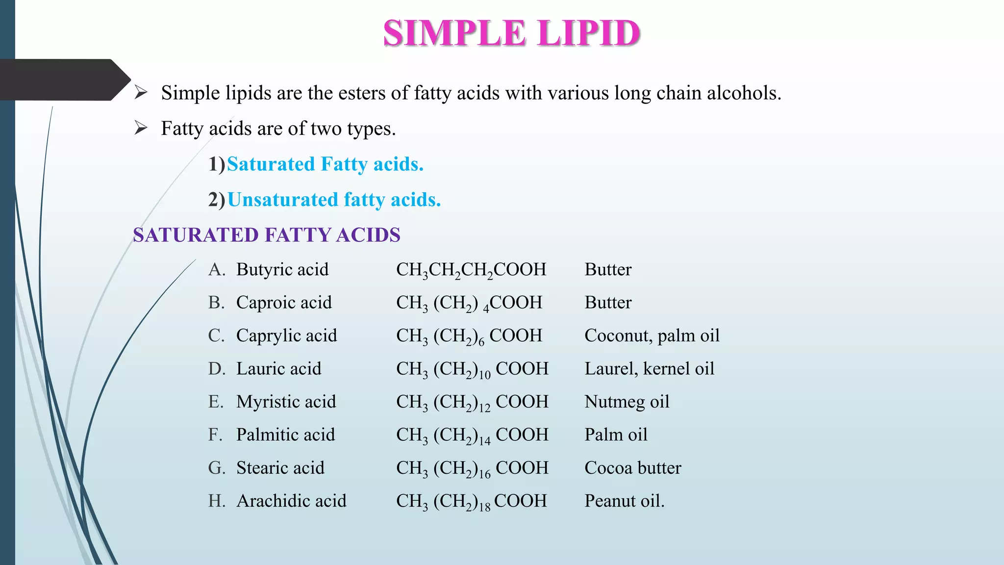SIMPLE LIPID
 Simple lipids are the esters of fatty acids with various long chain alcohols.
 Fatty acids are of two types.
1)Saturated Fatty acids.
2)Unsaturated fatty acids.
SATURATED FATTY ACIDS
A. Butyric acid CH3CH2CH2COOH Butter
B. Caproic acid CH3 (CH2) 4COOH Butter
C. Caprylic acid CH3 (CH2)6 COOH Coconut, palm oil
D. Lauric acid CH3 (CH2)10 COOH Laurel, kernel oil
E. Myristic acid CH3 (CH2)12 COOH Nutmeg oil
F. Palmitic acid CH3 (CH2)14 COOH Palm oil
G. Stearic acid CH3 (CH2)16 COOH Cocoa butter
H. Arachidic acid CH3 (CH2)18 COOH Peanut oil.
 