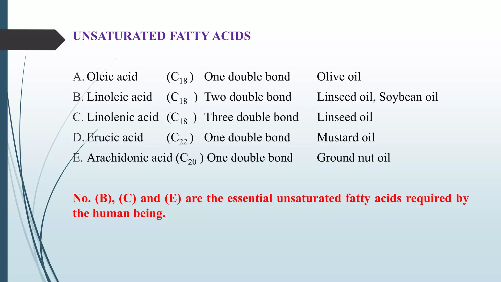 UNSATURATED FATTY ACIDS
A. Oleic acid (C18 ) One double bond Olive oil
B. Linoleic acid (C18 ) Two double bond Linseed oil, Soybean oil
C. Linolenic acid (C18 ) Three double bond Linseed oil
D. Erucic acid (C22 ) One double bond Mustard oil
E. Arachidonic acid (C20 ) One double bond Ground nut oil
No. (B), (C) and (E) are the essential unsaturated fatty acids required by
the human being.
 