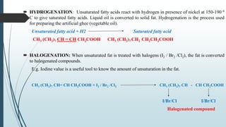  HYDROGENATION: Unsaturated fatty acids react with hydrogen in presence of nickel at 150-190 0
C to give saturated fatty acids. Liquid oil is converted to solid fat. Hydrogenation is the process used
for preparing the artificial ghee (vegetable oil).
Unsaturated fatty acid + H2 Saturated fatty acid
CH3 (CH2)7 CH = CH CH2COOH CH3 (CH2)7 CH2 CH2CH2COOH
 HALOGENATION: When unsaturated fat is treated with halogens (I2 / Br2 /Cl2), the fat is converted
to halogenated compounds.
E.g. Iodine value is a useful tool to know the amount of unsaturation in the fat.
CH3 (CH2)7 CH= CH CH2COOH + I2 / Br2 /Cl2 CH3 (CH2)7 CH - CH CH2COOH
I/Br/Cl I/Br/Cl
Halogenated compound
 