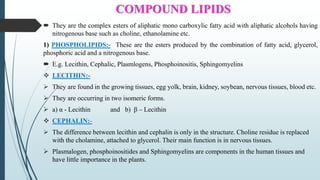 COMPOUND LIPIDS
 They are the complex esters of aliphatic mono carboxylic fatty acid with aliphatic alcohols having
nitrogenous base such as choline, ethanolamine etc.
1) PHOSPHOLIPIDS:- These are the esters produced by the combination of fatty acid, glycerol,
phosphoric acid and a nitrogenous base.
 E.g. Lecithin, Cephalic, Plasmlogens, Phosphoinositis, Sphingomyelins
 LECITHIN:-
 They are found in the growing tissues, egg yolk, brain, kidney, soybean, nervous tissues, blood etc.
 They are occurring in two isomeric forms.
 a) α - Lecithin and b) β – Lecithin
 CEPHALIN:-
 The difference between lecithin and cephalin is only in the structure. Choline residue is replaced
with the cholamine, attached to glycerol. Their main function is in nervous tissues.
 Plasmalogen, phosphoinositides and Sphingomyelins are components in the human tissues and
have little importance in the plants.
 