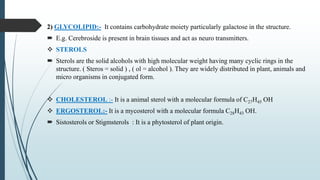 2) GLYCOLIPID:- It contains carbohydrate moiety particularly galactose in the structure.
 E.g. Cerebroside is present in brain tissues and act as neuro transmitters.
 STEROLS
 Sterols are the solid alcohols with high molecular weight having many cyclic rings in the
structure. ( Steros = solid ) , ( ol = alcohol ). They are widely distributed in plant, animals and
micro organisms in conjugated form.
 CHOLESTEROL :- It is a animal sterol with a molecular formula of C27H45 OH
 ERGOSTEROL:- It is a mycosterol with a molecular formula C28H43 OH.
 Sistosterols or Stigmsterols : It is a phytosterol of plant origin.
 
