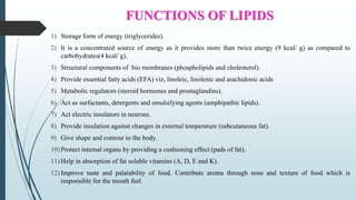 FUNCTIONS OF LIPIDS
1) Storage form of energy (triglycerides).
2) It is a concentrated source of energy as it provides more than twice energy (9 kcal/ g) as compared to
carbohydrates(4 kcal/ g).
3) Structural components of bio membranes (phospholipids and cholesterol).
4) Provide essential fatty acids (EFA) viz, linoleic, linolenic and arachidonic acids
5) Metabolic regulators (steroid hormones and prostaglandins).
6) Act as surfactants, detergents and emulsifying agents (amphipathic lipids).
7) Act electric insulators in neurons.
8) Provide insulation against changes in external temperature (subcutaneous fat).
9) Give shape and contour to the body.
10) Protect internal organs by providing a cushioning effect (pads of fat).
11) Help in absorption of fat soluble vitamins (A, D, E and K).
12) Improve taste and palatability of food. Contribute aroma through nose and texture of food which is
responsible for the mouth feel.
 