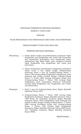 PERATURAN PEMERINTAH REPUBLIK INDONESIA
NOMOR 51 TAHUN 2008
TENTANG
PAJAK PENGHASILAN ATAS PENGHASILAN DARI USAHA JASA KONSTRUKSI
DENGAN RAHMAT TUHAN YANG MAHA ESA
PRESIDEN REPUBLIK INDONESIA,
Menimbang : a. bahwa dalam rangka menyederhanakan pengenaan Pajak
Penghasilan atas penghasilan dari usaha jasa konstruksi
dan memberikan kemudahan serta mengurangi beban
administrasi bagi Wajib Pajak, perlu mengatur kembali
Pajak Penghasilan atas penghasilan dari usaha jasa
konstruksi;
b. bahwa berdasarkan pertimbangan sebagaimana dimaksud
dalam huruf a dan dalam rangka melaksanakan
ketentuan Pasal 4 ayat (2) Undang-Undang Nomor 7
Tahun 1983 tentang Pajak Penghasilan sebagaimana telah
beberapa kali diubah terakhir dengan Undang-Undang
Nomor 17 Tahun 2000 tentang Perubahan Ketiga Atas
Undang-Undang Nomor 7 Tahun 1983 tentang Pajak
Penghasilan, perlu menetapkan Peraturan Pemerintah
tentang Pajak Penghasilan atas Penghasilan dari Usaha
Jasa Konstruksi;
Mengingat : 1. Pasal 5 ayat (2) Undang-Undang Dasar Negara Republik
Indonesia Tahun 1945;
2. Undang-Undang Nomor 7 Tahun 1983 tentang Pajak
Penghasilan (Lembaran Negara Republik Indonesia Tahun
1983 Nomor 50, Tambahan Lembaran Negara Republik
Indonesia Nomor 3263) sebagaimana telah beberapa kali
diubah terakhir dengan Undang-Undang Nomor 17 Tahun
2000 tentang Perubahan Ketiga Atas Undang-Undang
Nomor 7 Tahun 1983 tentang Pajak Penghasilan
(Lembaran Negara Republik Indonesia Tahun 2000 Nomor
127, Tambahan Lembaran Negara Republik Indonesia
Nomor 3985);
MEMUTUSKAN : …
 