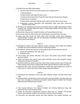 (1) Kapal dicoret dari daftar kapal apabila :
a. ada permintaan tertulis dari pemilik dengan alasan sebagai berikut :
1) kapal tenggelam;
2) kapal dirampas oleh bajak laut atau musuh;
3) terjadi hal-hal tersebut dalam Pasal 667 Kitab Undang-undang Hukum Dagang;
4) kapal ditutuh (scrapping);
5) kapal beralih kepemilikan kepada warga negara dan atau badan hukum asing;
b. berdasarkan putusan Pengadilan atas kepemilikan kapal yang telah mempunyai
kekuatan hukum tetap.
(2) Pemilik harus mengajukan permohonan pencoretan kapal dari daftar kapal kepada Pejabat
Pendaftar dan Pencatat Baliknama Kapal di tempat kapal didaftar jika ada alasan untuk
pencoretan pendaftaran.
(3) Pencoretan dilakukan oleh Pejabat Pendaftar dan Pencatat Baliknama Kapal.
(4) Pencoretan kapal dari daftar kapal tidak menghilangkan hak kepemilikan atas kapal.
(5) Kapal yang telah dicoret dari daftar kapal, atas permintaan pemilik dapat didaftarkan
kembali dengan mengikuti tata cara dan persyaratan pendaftaran sebagaimana dimaksud
dalam Pasal 23 dan Pasal 24.
Pasal 33
(1) Pembebanan hipotek atas kapal dilakukan dengan pembuatan akte hipotek oleh Pejabat
Pendaftar dan Pencatat Baliknama Kapal di tempat kapal didaftar.
(2) Pembebanan hipotek atas kapal harus dilengkapi dengan dokumen-dokumen berupa :
a. grosse akte pendaftaran atau balik nama;
b. perjanjian kredit.
(3) Untuk setiap akte hipotek diterbitkan satu grosse akte hipotek yang diberikan kepada
penerima hipotek.
(4) Dalam hal grosse akte hipotek hilang dapat diterbitkan grosse akte pengganti dengan
berdasarkan penetapan Pengadilan.
(5) Ketentuan-ketentuan hipotek yang diatur dalam Kitab Undang-undang Hukum Perdata dan
Kitab Undang-undang Hukum Dagang tetap berlaku bagi pembebanan hipotek atas kapal.
(6) Ketentuan lebih lanjut mengenai pembebanan hipotek atas kapal sebagaimana dimaksud
dalam ayat (1), ayat (2) dan ayat (3) diatur dengan Keputusan Menteri.
Pasal 34
(1) Pendaftaran hak kebendaan lainnya atas kapal dilakukan dengan mencatat dalam daftar
induk.
(2) Setiap peralihan hak kebendaan lainnya atas kapal yang telah didaftar, pemegang hak yang
baru harus mengajukan permohonan pencatatan kepada Pejabat Pendaftar dan Pencatat
Baliknama Kapal ditempat kapal terdaftar.
Pasal 35
(1) Roya hipotek dilakukan oleh Pejabat Pendaftar dan Pencatat Baliknama Kapal atas
permintaan tertulis dari penerima hipotek.
(2) Dalam hal permintaan sebagaimana dimaksud dalam ayat (1), diajukan oleh pemberi
hipotek, harus dilampiri dengan surat persetujuan roya dari penerima hipotek.
(3) Pencoretan hak kebendaan lainnya atas kapal dilakukan oleh Pejabat Pendaftar dan
RGS Mitra 10 of 34
 