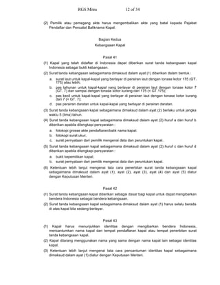 (2) Pemilik atau pemegang akte harus mengembalikan akte yang batal kepada Pejabat
Pendaftar dan Pencatat Baliknama Kapal.
Bagian Kedua
Kebangsaan Kapal
Pasal 41
(1) Kapal yang telah didaftar di Indonesia dapat diberikan surat tanda kebangsaan kapal
Indonesia sebagai bukti kebangsaan.
(2) Surat tanda kebangsaan sebagaimana dimaksud dalam ayat (1) diberikan dalam bentuk :
a. surat laut untuk kapal-kapal yang berlayar di perairan laut dengan tonase kotor 175 (GT.
175) atau lebih;
b. pas tahunan untuk kapal-kapal yang berlayar di perairan laut dengan tonase kotor 7
(GT. 7) dan sampai dengan tonase kotor kurang dari 175 (< GT.175);
c. pas kecil untuk kapal-kapal yang berlayar di perairan laut dengan tonase kotor kurang
dari 7 (< GT. 7);
d. pas perairan daratan untuk kapal-kapal yang berlayar di perairan daratan.
(3) Surat tanda kebangsaan kapal sebagaimana dimaksud dalam ayat (2) berlaku untuk jangka
waktu 5 (lima) tahun.
(4) Surat tanda kebangsaan kapal sebagaimana dimaksud dalam ayat (2) huruf a dan huruf b
diberikan apabila dilengkapi persyaratan :
a. fotokopi grosse akte pendaftaran/balik nama kapal;
b. fotokopi surat ukur;
c. surat pernyataan dari pemilik mengenai data dan peruntukan kapal.
(5) Surat tanda kebangsaan kapal sebagaimana dimaksud dalam ayat (2) huruf c dan huruf d
diberikan apabila dilengkapi persyaratan :
a. bukti kepemilikan kapal;
b. surat pernyataan dari pemilik mengenai data dan peruntukan kapal.
(6) Ketentuan lebih lanjut mengenai tata cara penerbitan surat tanda kebangsaan kapal
sebagaimana dimaksud dalam ayat (1), ayat (2), ayat (3), ayat (4) dan ayat (5) diatur
dengan Keputusan Menteri.
Pasal 42
(1) Surat tanda kebangsaan kapal diberikan sebagai dasar bagi kapal untuk dapat mengibarkan
bendera Indonesia sebagai bendera kebangsaan.
(2) Surat tanda kebangsaan kapal sebagaimana dimaksud dalam ayat (1) harus selalu berada
di atas kapal bila sedang berlayar.
Pasal 43
(1) Kapal harus menunjukkan identitas dengan mengibarkan bendera Indonesia,
mencantumkan nama kapal dan tempat pendaftaran kapal atau tempat penerbitan surat
tanda kebangsaan kapal.
(2) Kapal dilarang menggunakan nama yang sama dengan nama kapal lain sebagai identitas
kapal.
(3) Ketentuan lebih lanjut mengenai tata cara pencantuman identitas kapal sebagaimana
dimaksud dalam ayat (1) diatur dengan Keputusan Menteri.
RGS Mitra 12 of 34
 