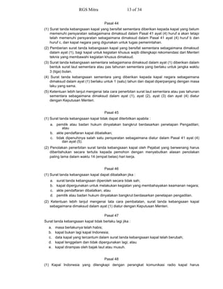 Pasal 44
(1) Surat tanda kebangsaan kapal yang bersifat sementara diberikan kepada kapal yang belum
memenuhi persyaratan sebagaimana dimaksud dalam Pasal 41 ayat (4) huruf a akan tetapi
telah memenuhi persyaratan sebagaimana dimaksud dalam Pasal 41 ayat (4) huruf b dan
huruf c, dan kapal negara yang digunakan untuk tugas pemerintahan.
(2) Pemberian surat tanda kebangsaan kapal yang bersifat sementara sebagaimana dimaksud
dalam ayat (1), bagi kapal untuk kegiatan khusus wajib dilengkapi rekomendasi dari Menteri
teknis yang membawahi kegiatan khusus dimaksud.
(3) Surat tanda kebangsaan sementara sebagaimana dimaksud dalam ayat (1) diberikan dalam
bentuk surat laut sementara atau pas tahunan sementara yang berlaku untuk jangka waktu
3 (tiga) bulan.
(4) Surat tanda kebangsaan sementara yang diberikan kepada kapal negara sebagaimana
dimaksud dalam ayat (1) berlaku untuk 1 (satu) tahun dan dapat diperpanjang dengan masa
laku yang sama.
(5) Ketentuan lebih lanjut mengenai tata cara penerbitan surat laut sementara atau pas tahunan
sementara sebagaimana dimaksud dalam ayat (1), ayat (2), ayat (3) dan ayat (4) diatur
dengan Keputusan Menteri.
Pasal 45
(1) Surat tanda kebangsaan kapal tidak dapat diterbitkan apabila :
a. pemilik atau badan hukum dinyatakan bangkrut berdasarkan penetapan Pengadilan;
atau
b. akte pendaftaran kapal dibatalkan;
c. tidak dipenuhinya salah satu persyaratan sebagaimana diatur dalam Pasal 41 ayat (4)
dan ayat (5).
(2) Penolakan penerbitan surat tanda kebangsaan kapal oleh Pejabat yang berwenang harus
diberitahukan secara tertulis kepada pemohon dengan menyebutkan alasan penolakan
paling lama dalam waktu 14 (empat belas) hari kerja.
Pasal 46
(1) Surat tanda kebangsaan kapal dapat dibatalkan jika :
a. surat tanda kebangsaan diperoleh secara tidak sah;
b. kapal dipergunakan untuk melakukan kegiatan yang membahayakan keamanan negara;
c. akte pendaftaran dibatalkan; atau
d. pemilik atau badan hukum dinyatakan bangkrut berdasarkan penetapan pengadilan.
(2) Ketentuan lebih lanjut mengenai tata cara pembatalan, surat tanda kebangsaan kapal
sebagaimana dimaksud dalam ayat (1) diatur dengan Keputusan Menteri.
Pasal 47
Surat tanda kebangsaan kapal tidak berlaku lagi jika :
a. masa berlakunya telah habis;
b. kapal bukan lagi kapal Indonesia;
c. data kapal yang tercantum dalam surat tanda kebangsaan kapal telah berubah;
d. kapal tenggelam dan tidak dipergunakan lagi; atau
e. kapal dirampas oleh bajak laut atau musuh.
Pasal 48
(1) Kapal Indonesia yang dilengkapi dengan perangkat komunikasi radio kapal harus
RGS Mitra 13 of 34
 