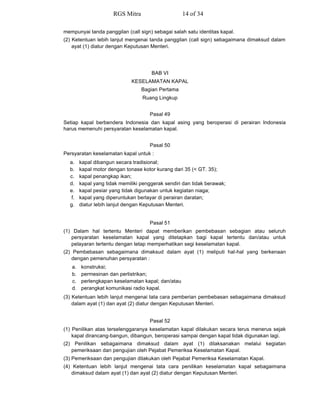 mempunyai tanda panggilan (call sign) sebagai salah satu identitas kapal.
(2) Ketentuan lebih lanjut mengenai tanda panggilan (call sign) sebagaimana dimaksud dalam
ayat (1) diatur dengan Keputusan Menteri.
BAB VI
KESELAMATAN KAPAL
Bagian Pertama
Ruang Lingkup
Pasal 49
Setiap kapal berbendera Indonesia dan kapal asing yang beroperasi di perairan Indonesia
harus memenuhi persyaratan keselamatan kapal.
Pasal 50
Persyaratan keselamatan kapal untuk :
a. kapal dibangun secara tradisional;
b. kapal motor dengan tonase kotor kurang dari 35 (< GT. 35);
c. kapal penangkap ikan;
d. kapal yang tidak memiliki penggerak sendiri dan tidak berawak;
e. kapal pesiar yang tidak digunakan untuk kegiatan niaga;
f. kapal yang diperuntukan berlayar di perairan daratan;
g. diatur lebih lanjut dengan Keputusan Menteri.
Pasal 51
(1) Dalam hal tertentu Menteri dapat memberikan pembebasan sebagian atau seluruh
persyaratan keselamatan kapal yang ditetapkan bagi kapal tertentu dan/atau untuk
pelayaran tertentu dengan tetap memperhatikan segi keselamatan kapal.
(2) Pembebasan sebagaimana dimaksud dalam ayat (1) meliputi hal-hal yang berkenaan
dengan pemenuhan persyaratan :
a. konstruksi;
b. permesinan dan perlistrikan;
c. perlengkapan keselamatan kapal; dan/atau
d. perangkat komunikasi radio kapal.
(3) Ketentuan lebih lanjut mengenai tata cara pemberian pembebasan sebagaimana dimaksud
dalam ayat (1) dan ayat (2) diatur dengan Keputusan Menteri.
Pasal 52
(1) Penilikan atas terselenggaranya keselamatan kapal dilakukan secara terus menerus sejak
kapal dirancang-bangun, dibangun, beroperasi sampai dengan kapal tidak digunakan lagi.
(2) Penilikan sebagaimana dimaksud dalam ayat (1) dilaksanakan melalui kegiatan
pemeriksaan dan pengujian oleh Pejabat Pemeriksa Keselamatan Kapal.
(3) Pemeriksaan dan pengujian dilakukan oleh Pejabat Pemeriksa Keselamatan Kapal.
(4) Ketentuan lebih lanjut mengenai tata cara penilikan keselamatan kapal sebagaimana
dimaksud dalam ayat (1) dan ayat (2) diatur dengan Keputusan Menteri.
RGS Mitra 14 of 34
 