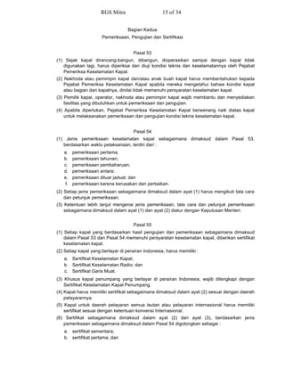 Bagian Kedua
Pemeriksaan, Pengujian dan Sertifikasi
Pasal 53
(1) Sejak kapal dirancang-bangun, dibangun, dioperasikan sampai dengan kapal tidak
digunakan lagi, harus diperiksa dan diuji kondisi teknis dan keselamatannya oleh Pejabat
Pemeriksa Keselamatan Kapal.
(2) Nakhoda atau pemimpin kapal dan/atau anak buah kapal harus memberitahukan kepada
Pejabat Pemeriksa Keselamatan Kapal apabila mereka mengetahui bahwa kondisi kapal
atau bagian dari kapalnya, dinilai tidak memenuhi persyaratan keselamatan kapal.
(3) Pemilik kapal, operator, nakhoda atau pemimpin kapal wajib membantu dan menyediakan
fasilitas yang dibutuhkan untuk pemeriksaan dan pengujian.
(4) Apabila diperlukan, Pejabat Pemeriksa Keselamatan Kapal berwenang naik diatas kapal
untuk melaksanakan pemeriksaan dan pengujian kondisi teknis keselamatan kapal.
Pasal 54
(1) Jenis pemeriksaan keselamatan kapal sebagaimana dimaksud dalam Pasal 53,
berdasarkan waktu pelaksanaan, terdiri dari :
a. pemeriksaan pertama;
b. pemeriksaan tahunan;
c. pemeriksaan pembaharuan;
d. pemeriksaan antara;
e. pemeriksaan diluar jadual; dan
f. pemeriksaan karena kerusakan dan perbaikan.
(2) Setiap jenis pemeriksaan sebagaimana dimaksud dalam ayat (1) harus mengikuti tata cara
dan petunjuk pemeriksaan.
(3) Ketentuan lebih lanjut mengenai jenis pemeriksaan, tata cara dan petunjuk pemeriksaan
sebagaimana dimaksud dalam ayat (1) dan ayat (2) diatur dengan Keputusan Menteri.
Pasal 55
(1) Setiap kapal yang berdasarkan hasil pengujian dan pemeriksaan sebagaimana dimaksud
dalam Pasal 53 dan Pasal 54 memenuhi persyaratan keselamatan kapal, diberikan sertifikat
keselamatan kapal.
(2) Setiap kapal yang berlayar di perairan Indonesia, harus memiliki :
a. Sertifikat Keselamatan Kapal;
b. Sertifikat Keselamatan Radio; dan
c. Sertifikat Garis Muat.
(3) Khusus kapal penumpang yang berlayar di perairan Indonesia, wajib dilengkapi dengan
Sertifikat Keselamatan Kapal Penumpang.
(4) Kapal harus memiliki sertifikat sebagaimana dimaksud dalam ayat (2) sesuai dengan daerah
pelayarannya.
(5) Kapal untuk daerah pelayaran semua lautan atau pelayaran internasional harus memiliki
sertifikat sesuai dengan ketentuan konvensi Internasional.
(6) Sertifikat sebagaimana dimaksud dalam ayat (2) dan ayat (3), berdasarkan jenis
pemeriksaan sebagaimana dimaksud dalam Pasal 54 digolongkan sebagai :
a. sertifikat sementara;
b. sertifikat pertama; dan
RGS Mitra 15 of 34
 