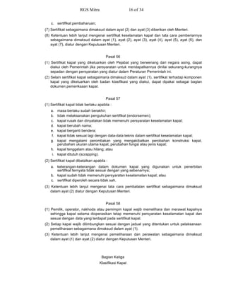 c. sertifikat pembaharuan;
(7) Sertifikat sebagaimana dimaksud dalam ayat (2) dan ayat (3) diberikan oleh Menteri.
(8) Ketentuan lebih lanjut mengenai sertifikat keselamatan kapal dan tata cara pemberiannya
sebagaimana dimaksud dalam ayat (1), ayat (2), ayat (3), ayat (4), ayat (5), ayat (6), dan
ayat (7), diatur dengan Keputusan Menteri.
Pasal 56
(1) Sertifikat kapal yang dikeluarkan oleh Pejabat yang berwenang dari negara asing, dapat
diakui oleh Pemerintah jika persyaratan untuk mendapatkannya dinilai sekurang-kurangnya
sepadan dengan persyaratan yang diatur dalam Peraturan Pemerintah ini.
(2) Selain sertifikat kapal sebagaimana dimaksud dalam ayat (1), sertifikat terhadap komponen
kapal yang dikeluarkan oleh badan klasifikasi yang diakui, dapat dipakai sebagai bagian
dokumen pemeriksaan kapal.
Pasal 57
(1) Sertifikat kapal tidak berlaku apabila :
a. masa berlaku sudah berakhir;
b. tidak melaksanakan pengukuhan sertifikat (endorsemen);
c. kapal rusak dan dinyatakan tidak memenuhi persyaratan keselamatan kapal;
d. kapal berubah nama;
e. kapal berganti bendera;
f. kapal tidak sesuai lagi dengan data-data teknis dalam sertifikat keselamatan kapal;
g. kapal mengalami perombakan yang mengakibatkan perobahan konstruksi kapal,
perubahan ukuran utama kapal, perubahan fungsi atau jenis kapal;
h. kapal tenggelam atau hilang; atau
i. kapal ditutuh (scrapping).
(2) Sertifikat kapal dibatalkan apabila :
a. keterangan-keterangan dalam dokumen kapal yang digunakan untuk penerbitan
sertifikat ternyata tidak sesuai dengan yang sebenarnya;
b. kapal sudah tidak memenuhi persyaratan keselamatan kapal; atau
c. sertifikat diperoleh secara tidak sah.
(3) Ketentuan lebih lanjut mengenai tata cara pembatalan sertifikat sebagaimana dimaksud
dalam ayat (2) diatur dengan Keputusan Menteri.
Pasal 58
(1) Pemilik, operator, nakhoda atau pemimpin kapal wajib memelihara dan merawat kapalnya
sehingga kapal selama dioperasikan tetap memenuhi persyaratan keselamatan kapal dan
sesuai dengan data yang terdapat pada sertifikat kapal.
(2) Setiap kapal wajib dilimbungkan sesuai dengan jadual yang ditentukan untuk pelaksanaan
pemeliharaan sebagaimana dimaksud dalam ayat (1).
(3) Ketentuan lebih lanjut mengenai pemeliharaan dan perawatan sebagaimana dimaksud
dalam ayat (1) dan ayat (2) diatur dengan Keputusan Menteri.
Bagian Ketiga
Klasifikasi Kapal
RGS Mitra 16 of 34
 