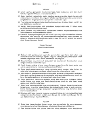 Pasal 59
(1) Untuk keperluan persyaratan keselamatan kapal, kapal berdasarkan jenis dan ukuran
tertentu, wajib diklasifikasikan pada badan klasifikasi.
(2) Badan klasifikasi nasional atau badan klasifikasi asing yang diakui dapat ditunjuk untuk
melaksanakan pemeriksaan dan pengujian terhadap kapal dengan jenis dan ukuran tertentu
yang berkenaan dengan pemenuhan persyaratan keselamatan kapal.
(3) Penunjukan dan pengakuan badan klasifikasi sebagaimana dimaksud dalam ayat (1) dan
ayat (2) dilakukan oleh Menteri.
(4) Menteri dapat menggunakan hasil pemeriksaan tersebut dalam ayat (2) dalam proses
penerbitan sertifikat keselamatan kapal.
(5) Badan klasifikasi yang melaksanakan kegiatan yang berkaitan dengan keselamatan kapal
wajib melaporkan kegiatannya kepada Menteri.
(6) Ketentuan lebih lanjut mengenai jenis dan ukuran kapal yang wajib diklasifikasikan, tata cara
pemanfaatan hasil pengujian dan pemeriksaan yang dilakukan oleh badan klasifikasi dan
pelaporan sebagaimana dimaksud dalam ayat (1), ayat (2), ayat (3), ayat (4) dan ayat (5)
diatur dengan Keputusan Menteri.
Bagian Keempat
Konstruksi dan Stabilitas
Pasal 60
(1) Material untuk pembangunan kapal atau perombakan kapal harus dari bahan yang
memenuhi syarat dan mempunyai legalitas pengujian bahan yang dikukuhkan dalam bentuk
sertifikat yang didapat melalui proses pemeriksaan dan pengujian.
(2) Bangunan kapal harus memenuhi persyaratan tata susunan dan dikonstruksikan sesuai
dengan ketentuan keselamatan kapal.
(3) Kapal dengan panjang tertentu harus dibangun dengan konstruksi dasar ganda pada
seluruh luas lantai kamar mesin sampai ke sekat ceruk haluan.
(4) Setiap kapal sekurang-kurangnya harus mempunyai sekat tubrukan, sekat buritan dan
sekat-sekat kedap air yang membatasi sebelah depan dan belakang kamar mesin.
(5) Sekat tubrukan sebagaimana dimaksud dalam ayat (4) harus dikonstruksikan sedemikian
kokoh serta membentang sampai dengan geladak sekat atau geladak lambung timbul, dan
harus ditempatkan pada jarak tertentu dari garis tegak depan kapal.
(6) Setiap kapal harus mempunyai peralatan tambat yang tepat guna, digerakkan dengan
sumber tenaga yang sesuai serta dapat dilayani dengan cepat dan tepat dalam situasi
apapun yang terjadi terhadap kapal.
(7) Setiap kapal harus mempunyai daya apung yang aman, dibangun dengan kompartemen-
kompartemen, pintu-pintu, bukaan-bukaan dan jendela-jendela kedap air serta memenuhi
kriteria stabilitas sesuai dengan persyaratan bagi peruntukannya yang ditunjukkan dalam
informasi stabilitas kapal.
(8) Ketentuan lebih lanjut mengenai bangunan konstruksi, kriteria dan informasi stabilitas kapal
sebagaimana dimaksud dalam ayat (1), ayat (2), ayat (3), ayat (4), ayat (5), ayat (6), dan
ayat (7) diatur dengan Keputusan Menteri.
Pasal 61
(1) Setiap kapal harus dilengkapi dengan pompa bilga, pompa balas dan pompa pelayanan
umum dengan jumlah dan kapasitas yang cukup sesuai dengan peruntukkannya.
(2) Tata susunan pompa bilga, pompa balas dan pompa pelayanan umum sebagaimana
RGS Mitra 17 of 34
 