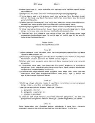 dimaksud dalam ayat (1) harus sedemikian rupa sehingga dapat berfungsi sesuai dengan
peruntukkannya.
(3) Pompa balas dan pompa pelayanan umum dapat berfungsi sebagai pompa bilga.
(4) Semua saluran pipa ke arah lambung kapal, pada ujung isap harus dilengkapi dengan
saringan dan katup yang dapat dioperasikan dari tempat pengendalian atau dari tempat
yang mudah dijangkau.
(5) Sekurang-kurangnya harus ada 2 (dua) pompa yang disambung dengan sistem bilga utama,
dan salah satu pompa tersebut boleh digerakkan oleh mesin penggerak utama.
(6) Sistem pompa bilga harus mampu beroperasi dalam keadaan kapal tegak maupun miring.
(7) Setiap kapal yang dikonstruksikan dengan dasar ganda harus dilengkapi saluran balas
dengan pompa yang tepat guna, sehingga stabilitas kapal tetap dapat diatur.
(8) Ketentuan lebih lanjut mengenai tata susunan pompa bilga dan saluran pompa balas
sebagaimana dimaksud dalam ayat (1), ayat (3), ayat (4), ayat (5), ayat (6), dan ayat (7),
diatur dengan Keputusan Menteri.
Bagian Kelima
Instalasi Mesin dan Instalasi Listrik
Pasal 62
(1) Mesin penggerak utama dan mesin bantu, harus dari jenis yang diperuntukkan bagi kapal
dan harus bekerja dengan baik.
(2) Pemasangan mesin penggerak utama dan mesin-mesin bantu harus memenuhi persyaratan
keselamatan, kekuatan, keamanan dan memiliki pondasi yang kuat.
(3) Bahan bakar mesin penggerak utama dan mesin bantu harus dari jenis yang memenuhi
persyaratan.
(4) Tata susunan kamar mesin, pintu utama dan pintu darurat, tangga-tangga, lampu-lampu
penerangan, sistem peranginan dalam kamar mesin harus dapat menjamin keselamatan
dan keamanan bagi petugas jaga kamar mesin.
(5) Ketentuan lebih lanjut mengenai mesin penggerak utama mesin bantu, bahan bakar dan
tata susunan kamar mesin sebagaimana dimaksud dalam ayat (1), ayat (2), ayat (3), dan
ayat (4) diatur dengan Keputusan Menteri.
Pasal 63
(1) Ketel uap sebagai salah satu instalasi di kapal harus memenuhi persyaratan yang sesuai
dengan peraturan perundang-undangan yang berlaku.
(2) Persyaratan sebagaimana dimaksud dalam ayat (1) meliputi :
a. persyaratan pelayanan;
b. persyaratan pengamanan; dan
c. tata cara pengoperasian.
(3) Ketentuan lebih lanjut mengenai persyaratan pelayanan, pengamanan, dan tata cara
pengoperasian sebagaimana dimaksud dalam ayat (2) diatur dengan Keputusan Menteri.
Pasal 64
Setiap bejana-tekan yang digunakan sebagai kelengkapan di kapal harus memenuhi
persyaratan sesuai dengan ketentuan peraturan perundang-undangan yang berlaku.
RGS Mitra 18 of 34
 
