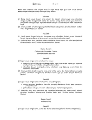 Mesin dan konstruksi alat bongkar muat di kapal harus tepat guna dan sesuai dengan
ketentuan peraturan perundang-undangan yang berlaku.
Pasal 66
(1) Setiap kapal sesuai dengan jenis, ukuran dan daerah pelayarannya harus dilengkapi
dengan sumber tenaga listrik utama dan sumber tenaga listrik darurat yang memenuhi
persyaratan sehingga dapat digunakan dalam berbagai keadaan apapun untuk keselamatan
kapal.
(2) Ketentuan lebih lanjut mengenai perlistrikan kapal sebagaimana dimaksud dalam ayat (1)
diatur dengan Keputusan Menteri.
Pasal 67
(1) Kapal sesuai dengan jenis dan ukurannya harus dilengkapi dengan sarana penggerak
kemudi utama dan bantu yang memenuhi persyaratan keselamatan kapal.
(2) Ketentuan lebih lanjut mengenai sarana penggerak kemudi utama dan bantu sebagaimana
dimaksud dalam ayat (1) diatur dengan Keputusan Menteri.
Bagian Keenam
Perlindungan, Perangkat Penemu
dan Pemadam Kebakaran
Pasal 68
(1) Kapal sesuai dengan jenis dan ukurannya harus :
a. dirancang bangun dan dikonstruksikan dalam zona-zona vertikal utama dan horisontal
untuk perlindungan terhadap bahaya kebakaran; dan
b. dilengkapi dengan perangkat penemu kebakaran yang dipasang secara tetap dan
memenuhi persyaratan.
(2) Ketentuan lebih lanjut mengenai zona-zona vertikal utama dan horisontal dan perangkat
penemu kebakaran sebagaimana dimaksud dalam ayat (1) diatur dengan Keputusan
Menteri.
Pasal 69
(1) Kapal sesuai dengan jenis dan ukurannya harus dilengkapi :
a. sistem pemadam kebakaran dan alat pemadam kebakaran jinjing yang memenuhi
persyaratan; dan
b. perlengkapan petugas pemadam kebakaran yang memenuhi persyaratan.
(2) Ketentuan lebih lanjut mengenai alat pemadam kebakaran dan perlengkapan petugas
pemadam kebakaran sebagaimana dimaksud dalam ayat (1) diatur dengan Keputusan
Menteri.
Bagian Ketujuh
Alat Penolong
Pasal 70
(1) Kapal sesuai dengan jenis, ukuran dan daerah pelayarannya harus memiliki alat penolong.
RGS Mitra 19 of 34
 