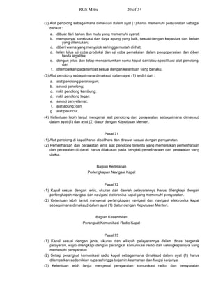(2) Alat penolong sebagaimana dimaksud dalam ayat (1) harus memenuhi persyaratan sebagai
berikut :
a. dibuat dari bahan dan mutu yang memenuhi syarat;
b. mempunyai konstruksi dan daya apung yang baik, sesuai dengan kapasitas dan beban
yang ditentukan;
c. diberi warna yang menyolok sehingga mudah dilihat;
d. telah lulus uji coba produksi dan uji coba pemakaian dalam pengoperasian dan diberi
tanda legalitas;
e. dengan jelas dan tetap mencantumkan nama kapal dan/atau spesifikasi alat penolong;
dan
f. ditempatkan pada tempat sesuai dengan ketentuan yang berlaku.
(3) Alat penolong sebagaimana dimaksud dalam ayat (1) terdiri dari :
a. alat penolong perorangan;
b. sekoci penolong;
c. rakit penolong kembung;
d. rakit penolong tegar;
e. sekoci penyelamat;
f. alat apung; dan
g. alat peluncur.
(4) Ketentuan lebih lanjut mengenai alat penolong dan persyaratan sebagaimana dimaksud
dalam ayat (1) dan ayat (2) diatur dengan Keputusan Menteri.
Pasal 71
(1) Alat penolong di kapal harus dipelihara dan dirawat sesuai dengan persyaratan.
(2) Pemeliharaan dan perawatan jenis alat penolong tertentu yang memerlukan pemeliharaan
dan perawatan di darat, harus dilakukan pada bengkel pemeliharaan dan perawatan yang
diakui.
Bagian Kedelapan
Perlengkapan Navigasi Kapal
Pasal 72
(1) Kapal sesuai dengan jenis, ukuran dan daerah pelayarannya harus dilengkapi dengan
perlengkapan navigasi dan navigasi elektronika kapal yang memenuhi persyaratan.
(2) Ketentuan lebih lanjut mengenai perlengkapan navigasi dan navigasi elektronika kapal
sebagaimana dimaksud dalam ayat (1) diatur dengan Keputusan Menteri.
Bagian Kesembilan
Perangkat Komunikasi Radio Kapal
Pasal 73
(1) Kapal sesuai dengan jenis, ukuran dan wilayah pelayarannya dalam dinas bergerak
pelayaran, wajib dilengkapi dengan perangkat komunikasi radio dan kelengkapannya yang
memenuhi persyaratan.
(2) Setiap perangkat komunikasi radio kapal sebagaimana dimaksud dalam ayat (1) harus
ditempatkan sedemikian rupa sehingga terjamin keamanan dan fungsi kerjanya.
(3) Ketentuan lebih lanjut mengenai persyaratan komunikasi radio, dan persyaratan
RGS Mitra 20 of 34
 