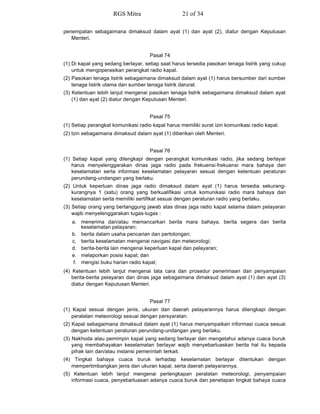 penempatan sebagaimana dimaksud dalam ayat (1) dan ayat (2), diatur dengan Keputusan
Menteri.
Pasal 74
(1) Di kapal yang sedang berlayar, setiap saat harus tersedia pasokan tenaga listrik yang cukup
untuk mengoperasikan perangkat radio kapal.
(2) Pasokan tenaga listrik sebagaimana dimaksud dalam ayat (1) harus bersumber dari sumber
tenaga listrik utama dan sumber tenaga listrik darurat.
(3) Ketentuan lebih lanjut mengenai pasokan tenaga listrik sebagaimana dimaksud dalam ayat
(1) dan ayat (2) diatur dengan Keputusan Menteri.
Pasal 75
(1) Setiap perangkat komunikasi radio kapal harus memiliki surat izin komunikasi radio kapal.
(2) Izin sebagaimana dimaksud dalam ayat (1) diberikan oleh Menteri.
Pasal 76
(1) Setiap kapal yang dilengkapi dengan perangkat komunikasi radio, jika sedang berlayar
harus menyelenggarakan dinas jaga radio pada frekuensi-frekuensi mara bahaya dan
keselamatan serta informasi keselamatan pelayaran sesuai dengan ketentuan peraturan
perundang-undangan yang berlaku.
(2) Untuk keperluan dinas jaga radio dimaksud dalam ayat (1) harus tersedia sekurang-
kurangnya 1 (satu) orang yang berkualifikasi untuk komunikasi radio mara bahaya dan
keselamatan serta memiliki sertifikat sesuai dengan peraturan radio yang berlaku.
(3) Setiap orang yang bertanggung jawab atas dinas jaga radio kapal selama dalam pelayaran
wajib menyelenggarakan tugas-tugas :
a. menerima dan/atau memancarkan berita mara bahaya, berita segera dan berita
keselamatan pelayaran;
b. berita dalam usaha pencarian dan pertolongan;
c. berita keselamatan mengenai navigasi dan meteorologi;
d. berita-berita lain mengenai keperluan kapal dan pelayaran;
e. melaporkan posisi kapal; dan
f. mengisi buku harian radio kapal;
(4) Ketentuan lebih lanjut mengenai tata cara dan prosedur penerimaan dan penyampaian
berita-berita pelayaran dan dinas jaga sebagaimana dimaksud dalam ayat (1) dan ayat (3)
diatur dengan Keputusan Menteri.
Pasal 77
(1) Kapal sesuai dengan jenis, ukuran dan daerah pelayarannya harus dilengkapi dengan
peralatan meteorologi sesuai dengan persyaratan.
(2) Kapal sebagaimana dimaksud dalam ayat (1) harus menyampaikan informasi cuaca sesuai
dengan ketentuan peraturan perundang-undangan yang berlaku.
(3) Nakhoda atau pemimpin kapal yang sedang berlayar dan mengetahui adanya cuaca buruk
yang membahayakan keselamatan berlayar wajib menyebarluaskan berita hal itu kepada
pihak lain dan/atau instansi pemerintah terkait.
(4) Tingkat bahaya cuaca buruk terhadap keselamatan berlayar ditentukan dengan
mempertimbangkan jenis dan ukuran kapal, serta daerah pelayarannya.
(5) Ketentuan lebih lanjut mengenai perlengkapan peralatan meteorologi, penyampaian
informasi cuaca, penyebarluasan adanya cuaca buruk dan penetapan tingkat bahaya cuaca
RGS Mitra 21 of 34
 