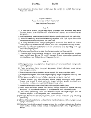 buruk sebagaimana dimaksud dalam ayat (1), ayat (2), ayat (3) dan ayat (4) diatur dengan
Keputusan Menteri.
Bagian Kesepuluh
Ruang Akomodasi dan Perbekalan untuk
Awak Kapal dan Penumpang
Pasal 78
(1) Di kapal harus tersedia ruangan yang dapat digunakan untuk akomodasi awak kapal,
termasuk taruna, yang dipisahkan oleh sekat-sekat dari ruangan lainnya sesuai dengan
persyaratan.
(2) Ruang akomodasi tidak boleh berhubungan langsung dengan ruang mesin dan ruang ketel.
(3) Jalan masuk ke ruang akomodasi dan ke ruang kerja anak buah kapal bagian mesin, harus
mudah dicapai dari luar ruang mesin dan ruang ketel.
(4) Di ruang akomodasi harus terdapat perlengkapan akomodasi awak kapal dan ventilasi
udara yang cukup serta terpisah dari ventilasi udara untuk ruang mesin dan ruang muatan.
(5) Di setiap kapal harus tersedia kamar kecil dan kamar mandi serta dapur bagi awak kapal
sesuai dengan persyaratan.
(6) Terhadap kapal-kapal tertentu dapat diberikan pengecualian dari ketentuan ini.
(7) Ketentuan lebih lanjut mengenai pengaturan ruang awak kapal sebagaimana dimaksud
dalam ayat (1), ayat (2), ayat (3), ayat (4), dan ayat (5) serta pengecualian sebagaimana
dimaksud dalam ayat (6) diatur dengan Keputusan Menteri.
Pasal 79
(1) Ruang penumpang harus dipisahkan dengan sekat dari kamar awak kapal, ruang muatan
dan ruang lainnya.
(2) Ruang penumpang harus memenuhi persyaratan tingkat kebisingan sesuai dengan
ketentuan yang berlaku.
(3) Ruang penumpang harus dilengkapi dengan ventilasi dan penerangan yang cukup.
(4) Ruang penumpang tidak boleh berhubungan langsung dengan ruang mesin dan ruang ketel.
(5) Ruang penumpang harus aman terhadap hujan, angin dan panas matahari.
(6) Geladak terendah yang boleh digunakan sebagai geladak penumpang adalah geladak
teratas yang terletak di bawah garis air, dengan ketentuan geladak dimaksud harus
mendapatkan ventilasi, penerangan dan tingkap sisi yang cukup.
(7) Di kapal harus tersedia perlengkapan akomodasi penumpang yang cukup.
(8) Untuk setiap penumpang geladak harus tersedia ruangan dengan luas geladak sekurang-
kurangnya 1,12 m2 ditambah dengan 0,37 m2 luas geladak untuk ruang peranginan.
(9) Untuk setiap penumpang kamar harus tersedia ruangan sekurang-kurangnya 3,10 m3,
ditambah dengan 0,37 m2 luas geladak untuk ruang peranginan.
(10) Di kapal, berdasarkan daerah pelayarannya, harus tersedia perbekalan yang cukup bagi
penumpang.
(11) Di kapal harus tersedia kamar kecil dan kamar mandi serta dapur untuk penumpang sesuai
dengan persyaratan.
(12) Ketentuan lebih lanjut mengenai ruang penumpang dan perbekalan sebagaimana dimaksud
dalam ayat (1), ayat (2), ayat (3), ayat (7), ayat (10) dan ayat (11) diatur dengan Keputusan
Menteri.
RGS Mitra 22 of 34
 