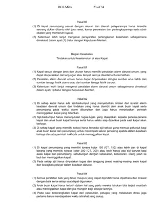 Pasal 80
(1) Di kapal penumpang sesuai dengan ukuran dan daerah pelayarannya harus tersedia
seorang dokter dibantu oleh juru rawat, kamar perawatan dan perlengkapannya serta obat-
obatan yang memenuhi syarat.
(2) Ketentuan lebih lanjut mengenai persyaratan perlengkapan kesehatan sebagaimana
dimaksud dalam ayat (1) diatur dengan Keputusan Menteri.
Bagian Kesebelas
Tindakan untuk Keselamatan di atas Kapal
Pasal 81
(1) Kapal sesuai dengan jenis dan ukuran harus memiliki peralatan alarm darurat umum, yang
dapat dioperasikan dari anjungan atau tempat lainnya disertai tuntunan latihan.
(2) Peralatan alarm darurat umum harus dapat dioperasikan dengan sumber arus listrik dari
sumber tenaga listrik utama atau dari sumber tenaga listrik darurat.
(3) Ketentuan lebih lanjut mengenai peralatan alarm darurat umum sebagaimana dimaksud
dalam ayat (1) diatur dengan Keputusan Menteri.
Pasal 82
(1) Di setiap kapal harus ada sijil-berkumpul yang menyebutkan rincian dari isyarat alarm
keadaan darurat umum dan tindakan yang harus diambil oleh anak buah kapal serta
penumpang pada waktu alarm dibunyikan dan juga harus menjelaskan perintah
meninggalkan kapal yang diberikan.
(2) Sijil-berkumpul harus menunjukkan tugas-tugas yang diwajibkan kepada perwira-perwira
kapal dan anak buah kapal lainnya serta harus selalu siap diperiksa pada saat kapal akan
berlayar.
(3) Di setiap kapal yang memiliki sekoci harus tersedia sijil-sekoci yang memuat petunjuk bagi
anak buah kapal dan penumpang untuk menempati sekoci penolong apabila dalam keadaan
bahaya dan ada perintah nakhoda untuk meninggalkan kapal.
Pasal 83
(1) Di kapal penumpang yang memiliki tonase kotor 150 (GT. 150) atau lebih dan di kapal
barang yang memiliki tonase kotor 300 (GT. 300) atau lebih harus ada sijil-darurat bagi
awak kapal dan penumpang, sehubungan dengan kebakaran, kebocoran, orang jatuh ke
laut dan meninggalkan kapal.
(2) Pada setiap sijil harus dinyatakan tugas dan tanggung jawab masing-masing awak kapal
dan kewajiban pelayar dalam keadaan darurat.
Pasal 84
(1) Semua peralatan baik yang tetap maupun yang dapat dipindah harus dipelihara dan dirawat
dengan baik serta setiap saat dapat digunakan.
(2) Anak buah kapal harus terlatih dalam hal yang perlu mereka lakukan bila terjadi musibah
atau meninggalkan kapal dan jika mungkin bagi pelayar lainnya.
(3) Pada saat keberangkatan kapal dari pelabuhan, petugas yang melakukan dinas jaga
pertama harus mendapatkan waktu istirahat yang cukup.
RGS Mitra 23 of 34
 
