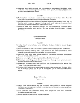 (6) Ketentuan lebih lanjut mengenai tata cara pelaporan, pemeriksaan kecelakaan kapal,
pembuatan berita acara sebagaimana dimaksud dalam ayat (1), ayat (2), ayat (3) dan ayat
(4) diatur dengan Keputusan Menteri.
Pasal 89
(1) Terhadap hasil pemeriksaan kecelakaan kapal sebagaimana dimaksud dalam Pasal 88
dapat dilakukan pemeriksaan lanjutan oleh Mahkamah Pelayaran.
(2) Pemeriksaan lanjutan oleh Mahkamah Pelayaran sebagaimana dimaksud dalam ayat (1)
dilakukan untuk mengambil keputusan tentang sebab-sebab terjadinya kecelakaan kapal
dan menjatuhkan sanksi administrasi terhadap awak kapal.
(3) Ketentuan lebih lanjut mengenai lembaga, tata cara pemeriksaan kecelakaan kapal
sebagaimana dimaksud dalam ayat (1) dan ayat (2) diatur tersendiri dalam Peraturan
Pemerintah.
Bagian Keempatbelas
Lambung Timbul
Pasal 90
(1) Setiap kapal yang berlayar, harus ditetapkan lambung timbulnya sesuai dengan
persyaratan.
(2) Perhitungan lambung timbul untuk setiap kapal harus mendapat pengesahan dari Menteri.
(3) Penetapan besarnya lambung timbul kapal didasarkan atas perhitungan lambung timbul
kapal dan pemenuhan persyaratan oleh kapal yang bersangkutan.
(4) Lambung timbul untuk kapal dengan pelayaran internasional ditetapkan berdasarkan
Konvensi Garis Muat Internasional.
(5) Besarnya lambung timbul kapal dinyatakan dalam Sertifikat Garis Muat.
(6) Setiap kapal sesuai dengan jenis dan ukurannya harus dipasangi marka garis muat secara
tetap sesuai dengan daerah pelayarannya.
(7) Marka garis muat kapal yang telah ditetapkan tidak diperkenankan diubah, kecuali oleh
Pejabat Pemeriksa Keselamatan Kapal.
(8) Ketentuan lebih lanjut mengenai penetapan lambung timbul sebagaimana dimaksud dalam
ayat (1), ayat (2), ayat (3), ayat (4) ayat (5), ayat (6) dan ayat (7) diatur dengan Keputusan
Menteri.
Bagian Kelimabelas
P e m u a t a n
Pasal 91
(1) Setiap kapal, sesuai dengan jenis dan ukurannya, harus dilengkapi dengan informasi
stabilitas untuk memungkinkan nakhoda menentukan semua keadaan pemuatan yang layak
pada setiap kondisi kapal.
(2) Cara pemuatan dan pemadatan barang serta pengaturan balas harus memenuhi
persyaratan keselamatan kapal.
(3) Muatan geladak diizinkan dengan mempertimbangkan :
RGS Mitra 25 of 34
 