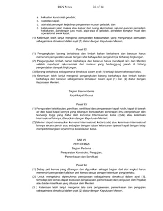 a. kekuatan konstruksi geladak;
b. stabilitas kapal;
c. alat-alat pencegah terjadinya pergeseran muatan geladak; dan
d. keleluasaan jalan masuk atau keluar dari ruang akomodasi, saluran-saluran pemadam
kebakaran, pandangan juru mudi, pipa-pipa di geladak, peralatan bongkar muat dan
operasional awak kapal.
(4) Ketentuan lebih lanjut mengenai persyaratan keselamatan yang menyangkut pemuatan
sebagaimana dimaksud dalam ayat (1) diatur dengan Keputusan Menteri.
Pasal 92
(1) Pengangkutan barang berbahaya dan limbah bahan berbahaya dan beracun harus
memenuhi persyaratan sesuai dengan sifat bahaya dan pengaruhnya terhadap lingkungan.
(2) Pengangkutan limbah bahan berbahaya dan beracun harus mendapat izin dari Menteri
setelah mendapat rekomendasi dari instansi yang bertanggung jawab di bidang
pengendalian dampak lingkungan.
(3) Barang berbahaya sebagaimana dimaksud dalam ayat (1) terbagi dalam beberapa kelas.
(4) Ketentuan lebih lanjut mengenai pengangkutan barang berbahaya dan limbah bahan
berbahaya dan beracun sebagaimana dimaksud dalam ayat (1) dan (2) diatur dengan
Keputusan Menteri.
Bagian Keenambelas
Kapal-kapal Khusus
Pasal 93
(1) Persyaratan kelaiklautan, penilikan, sertifikasi dan pengawasan kapal nuklir, kapal di bawah
air dan kapal-kapal lainnya yang dibangun berdasarkan penerapan ilmu pengetahuan dan
teknologi tinggi yang diatur oleh konvensi Internasional, koda (code) atau ketentuan
Internasional lainnya, ditetapkan dengan Keputusan Menteri.
(2) Menteri dapat menerapkan konvensi internasional, koda (code) atau ketentuan internasional
lainnya secara penuh atau sebagian dengan tujuan kelancaran operasi kapal dengan tetap
mempertimbangkan terjaminnya kelaiklautan kapal.
BAB VII
PETI KEMAS
Bagian Pertama
Persyaratan Konstruksi, Pengujian,
Pemeriksaan dan Sertifikasi
Pasal 94
(1) Setiap peti kemas yang dibangun dan digunakan sebagai bagian dari alat angkut harus
memenuhi persyaratan kelaikan peti kemas sesuai dengan ketentuan yang berlaku.
(2) Untuk mengetahui dipenuhinya persyaratan sebagaimana dimaksud dalam ayat (1),
terhadap peti kemas dapat dilakukan pengawasan, pemeriksaan dan pengujian oleh Pejabat
atau badan klasifikasi yang ditunjuk oleh Menteri.
(3 ) Ketentuan lebih lanjut mengenai tata cara pengawasan, pemeriksaan dan pengujian
sebagaimana dimaksud dalam ayat (2) diatur dengan Keputusan Menteri.
RGS Mitra 26 of 34
 