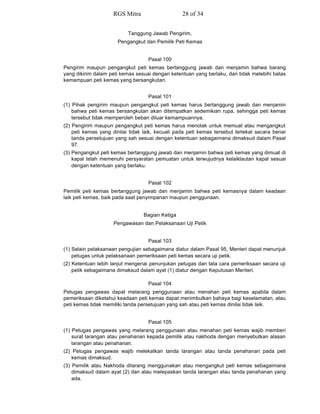 Tanggung Jawab Pengirim,
Pengangkut dan Pemilik Peti Kemas
Pasal 100
Pengirim maupun pengangkut peti kemas bertanggung jawab dan menjamin bahwa barang
yang dikirim dalam peti kemas sesuai dengan ketentuan yang berlaku, dan tidak melebihi batas
kemampuan peti kemas yang bersangkutan.
Pasal 101
(1) Pihak pengirim maupun pengangkut peti kemas harus bertanggung jawab dan menjamin
bahwa peti kemas bersangkutan akan ditempatkan sedemikian rupa, sehingga peti kemas
tersebut tidak memperoleh beban diluar kemampuannya.
(2) Pengirim maupun pengangkut peti kemas harus menolak untuk memuat atau mengangkut
peti kemas yang dinilai tidak laik, kecuali pada peti kemas tersebut terlekat secara benar
tanda persetujuan yang sah sesuai dengan ketentuan sebagaimana dimaksud dalam Pasal
97.
(3) Pengangkut peti kemas bertanggung jawab dan menjamin bahwa peti kemas yang dimuat di
kapal telah memenuhi persyaratan pemuatan untuk terwujudnya kelaiklautan kapal sesuai
dengan ketentuan yang berlaku.
Pasal 102
Pemilik peti kemas bertanggung jawab dan menjamin bahwa peti kemasnya dalam keadaan
laik peti kemas, baik pada saat penyimpanan maupun penggunaan.
Bagian Ketiga
Pengawasan dan Pelaksanaan Uji Petik
Pasal 103
(1) Selain pelaksanaan pengujian sebagaimana diatur dalam Pasal 95, Menteri dapat menunjuk
petugas untuk pelaksanaan pemeriksaan peti kemas secara uji petik.
(2) Ketentuan lebih lanjut mengenai penunjukan petugas dan tata cara pemeriksaan secara uji
petik sebagaimana dimaksud dalam ayat (1) diatur dengan Keputusan Menteri.
Pasal 104
Petugas pengawas dapat melarang penggunaan atau menahan peti kemas apabila dalam
pemeriksaan diketahui keadaan peti kemas dapat menimbulkan bahaya bagi keselamatan, atau
peti kemas tidak memiliki tanda persetujuan yang sah atau peti kemas dinilai tidak laik.
Pasal 105
(1) Petugas pengawas yang melarang penggunaan atau menahan peti kemas wajib memberi
surat larangan atau penahanan kepada pemilik atau nakhoda dengan menyebutkan alasan
larangan atau penahanan.
(2) Petugas pengawas wajib melekatkan tanda larangan atau tanda penahanan pada peti
kemas dimaksud.
(3) Pemilik atau Nakhoda dilarang menggunakan atau mengangkut peti kemas sebagaimana
dimaksud dalam ayat (2) dan atau melepaskan tanda larangan atau tanda penahanan yang
ada.
RGS Mitra 28 of 34
 