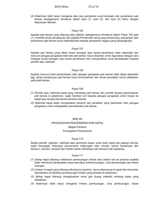 (4) Ketentuan lebih lanjut mengenai tata cara pemberian surat larangan dan penahanan peti
kemas sebagaimana dimaksud dalam ayat (1), ayat (2), dan ayat (3) diatur dengan
Keputusan Menteri.
Pasal 106
Apabila peti kemas yang dilarang atau ditahan sebagaimana dimaksud dalam Pasal 105 ayat
(1), memiliki tanda persetujuan dari pejabat Pemerintah asing yang berwenang, pelarangan dan
penahanan peti kemas harus diberitahukan kepada perwakilan negara yang bersangkutan.
Pasal 107
Apabila peti kemas yang diberi tanda larangan atau tanda penahanan telah diperbaiki dan
menurut petugas pengawas telah laik peti kemas, harus diizinkan untuk digunakan dengan cara
melepas tanda larangan atau tanda penahanan dan menyerahkan surat pembebasan kepada
pemilik atau nakhoda.
Pasal 108
Apabila menurut hasil pemeriksaan oleh petugas pengawas peti kemas tidak dapat diperbaiki
lagi, tanda persetujuan peti kemas harus dimusnahkan dan tanda penolakan harus dilekatkan
pada peti kemas.
Pasal 109
(1) Pemilik atau nakhoda kapal yang membawa peti kemas dan pemilik tempat penyimpanan
peti kemas di pelabuhan, wajib memberi izin kepada petugas pengawas untuk masuk ke
kapal atau tempat peti kemas tersebut berada.
(2) Nakhoda kapal wajib menyediakan personil dan peralatan yang diperlukan oleh petugas
pengawas untuk mengadakan pemeriksaan peti kemas.
BAB VIII
PENCEGAHAN PENCEMARAN DARI KAPAL
Bagian Pertama
Pencegahan Pencemaran
Pasal 110
Setiap pemilik, operator, nakhoda atau pemimpin kapal, anak buah kapal dan pelayar lainnya
wajib mencegah timbulnya pencemaran lingkungan oleh minyak, bahan berbahaya dan
beracun, kotoran, sampah dan limbah bahan berbahaya dan beracun dari kapalnya.
Pasal 111
(1) Setiap kapal dilarang melakukan pembuangan limbah atau bahan lain ke perairan apabila
tidak memenuhi persyaratan yang mencakup kriteria buangan, cara pembuangan dan lokasi
buangan.
(2) Limbah di kapal yang dilarang dibuang ke perairan, harus ditampung di kapal dan kemudian
dipindahkan ke fasilitas penampungan limbah yang tersedia di pelabuhan.
(3) Setiap kapal dilarang mengeluarkan emisi gas buang melebihi ambang batas yang
ditetapkan.
(4) Ketentuan lebih lanjut mengenai kriteria pembuangan, cara pembuangan, lokasi
RGS Mitra 29 of 34
 