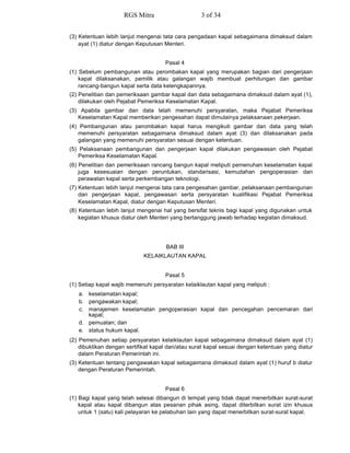 (3) Ketentuan lebih lanjut mengenai tata cara pengadaan kapal sebagaimana dimaksud dalam
ayat (1) diatur dengan Keputusan Menteri.
Pasal 4
(1) Sebelum pembangunan atau perombakan kapal yang merupakan bagian dari pengerjaan
kapal dilaksanakan, pemilik atau galangan wajib membuat perhitungan dan gambar
rancang-bangun kapal serta data kelengkapannya.
(2) Penelitian dan pemeriksaan gambar kapal dan data sebagaimana dimaksud dalam ayat (1),
dilakukan oleh Pejabat Pemeriksa Keselamatan Kapal.
(3) Apabila gambar dan data telah memenuhi persyaratan, maka Pejabat Pemeriksa
Keselamatan Kapal memberikan pengesahan dapat dimulainya pelaksanaan pekerjaan.
(4) Pembangunan atau perombakan kapal harus mengikuti gambar dan data yang telah
memenuhi persyaratan sebagaimana dimaksud dalam ayat (3) dan dilaksanakan pada
galangan yang memenuhi persyaratan sesuai dengan ketentuan.
(5) Pelaksanaan pembangunan dan pengerjaan kapal dilakukan pengawasan oleh Pejabat
Pemeriksa Keselamatan Kapal.
(6) Penelitian dan pemeriksaan rancang bangun kapal meliputi pemenuhan keselamatan kapal
juga kesesuaian dengan peruntukan, standarisasi, kemudahan pengoperasian dan
perawatan kapal serta perkembangan teknologi.
(7) Ketentuan lebih lanjut mengenai tata cara pengesahan gambar, pelaksanaan pembangunan
dan pengerjaan kapal, pengawasan serta persyaratan kualifikasi Pejabat Pemeriksa
Keselamatan Kapal, diatur dengan Keputusan Menteri.
(8) Ketentuan lebih lanjut mengenai hal yang bersifat teknis bagi kapal yang digunakan untuk
kegiatan khusus diatur oleh Menteri yang bertanggung jawab terhadap kegiatan dimaksud.
BAB III
KELAIKLAUTAN KAPAL
Pasal 5
(1) Setiap kapal wajib memenuhi persyaratan kelaiklautan kapal yang meliputi :
a. keselamatan kapal;
b. pengawakan kapal;
c. manajemen keselamatan pengoperasian kapal dan pencegahan pencemaran dari
kapal;
d. pemuatan; dan
e. status hukum kapal.
(2) Pemenuhan setiap persyaratan kelaiklautan kapal sebagaimana dimaksud dalam ayat (1)
dibuktikan dengan sertifikat kapal dan/atau surat kapal sesuai dengan ketentuan yang diatur
dalam Peraturan Pemerintah ini.
(3) Ketentuan tentang pengawakan kapal sebagaimana dimaksud dalam ayat (1) huruf b diatur
dengan Peraturan Pemerintah.
Pasal 6
(1) Bagi kapal yang telah selesai dibangun di tempat yang tidak dapat menerbitkan surat-surat
kapal atau kapal dibangun atas pesanan pihak asing, dapat diterbitkan surat izin khusus
untuk 1 (satu) kali pelayaran ke pelabuhan lain yang dapat menerbitkan surat-surat kapal.
RGS Mitra 3 of 34
 