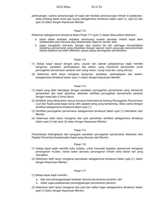 pembuangan, sarana penampungan di kapal dan fasilitas penampungan limbah di pelabuhan,
serta ambang batas emisi gas buang sebagaimana dimaksud dalam ayat (1), ayat (2) dan
ayat (3) diatur dengan Keputusan Menteri.
Pasal 112
Ketentuan sebagaimana dimaksud dalam Pasal 111 ayat (1) dapat dikecualikan bilamana :
a. kapal dalam keadaan terpaksa membuang muatan dan/atau limbah kapal demi
keselamatan jiwa manusia atau keselamatan kapal itu sendiri; atau
b. kapal mengalami tubrukan, kandas atau karena hal lain sehingga menyebabkan
terjadinya pencemaran yang dibuktikan dengan laporan resmi yang juga mencantumkan
bahwa sebelumnya telah dilakukan upaya-upaya pencegahan pencemaran.
Pasal 113
(1) Setiap kapal sesuai dengan jenis, ukuran dan daerah pelayarannya wajib memiliki
bangunan, peralatan, perlengkapan dan sistem, yang memenuhi persyaratan untuk
pencegahan pencemaran perairan dari ruang mesin, ruang muat dan ruang lainnya.
(2) Ketentuan lebih lanjut mengenai bangunan, peralatan, perlengkapan dan sistem,
sebagaimana dimaksud dalam ayat (1) diatur dengan Keputusan Menteri.
Pasal 114
(1) Kapal yang telah dilengkapi dengan peralatan pencegahan pencemaran yang memenuhi
persyaratan dan telah diperiksa, diberikan sertifikat pencegahan pencemaran perairan
dengan masa laku 5 (lima) tahun.
(2) Sertifikat yang dikeluarkan sesuai konvensi Internasional tentang Pencegahan Pencemaran
Laut dari Kapal pada kapal asing oleh pejabat asing yang berwenang, diakui sama dengan
sertifikat sebagaimana dimaksud dalam ayat (1).
(3) Sertifikat pencegahan pencemaran sebagaimana dimaksud dalam ayat (1) diterbitkan oleh
Menteri.
(4) Ketentuan lebih lanjut mengenai tata cara penerbitan sertifikat sebagaimana dimaksud
dalam ayat (1) dan ayat (3) diatur dengan Keputusan Menteri.
Pasal 115
Pemeriksaan kelengkapan dan pengujian peralatan pencegahan pencemaran dilakukan oleh
Pejabat Pemeriksa Keselamatan Kapal yang ditunjuk oleh Menteri.
Pasal 116
(1) Setiap kapal wajib memiliki buku catatan, untuk mencatat kegiatan operasional mengenai
penanganan muatan, bahan bakar dan/atau penanganan limbah serta bahan lain yang
merugikan.
(2) Ketentuan lebih lanjut mengenai pencatatan sebagaimana dimaksud dalam ayat (1), diatur
dengan Keputusan Menteri.
Pasal 117
(1) Setiap kapal wajib memiliki :
a. tata cara penanggulangan keadaan darurat pencemaran perairan; dan
b. daftar tugas pelaksanaan penanggulangan pencemaran perairan.
(2) Ketentuan lebih lanjut mengenai tata cara dan daftar tugas sebagaimana dimaksud dalam
ayat (1) diatur dengan Keputusan Menteri.
RGS Mitra 30 of 34
 