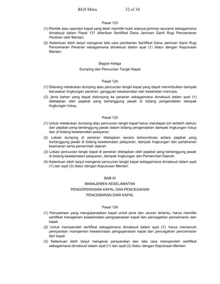 Pasal 123
(1) Pemilik atau operator kapal yang telah memiliki bukti adanya jaminan asuransi sebagaimana
dimaksud dalam Pasal 121 diberikan Sertifikat Dana Jaminan Ganti Rugi Pencemaran
Perairan oleh Menteri.
(2) Ketentuan lebih lanjut mengenai tata cara pemberian Sertifikat Dana Jaminan Ganti Rugi
Pencemaran Perairan sebagaimana dimaksud dalam ayat (1) diatur dengan Keputusan
Menteri.
Bagian Ketiga
Dumping dan Pencucian Tangki Kapal
Pasal 124
(1) Dilarang melakukan dumping atau pencucian tangki kapal yang dapat menimbulkan dampak
kerusakan lingkungan perairan, gangguan keselamatan dan kesehatan manusia.
(2) Jenis bahan yang dapat didumping ke perairan sebagaimana dimaksud dalam ayat (1)
ditetapkan oleh pejabat yang bertanggung jawab di bidang pengendalian dampak
lingkungan hidup.
Pasal 125
(1) Untuk melakukan dumping atau pencucian tangki kapal harus mendapat izin terlebih dahulu
dari pejabat yang bertanggung jawab dalam bidang pengendalian dampak lingkungan hidup
dan di bidang keselamatan pelayaran.
(2) Lokasi dumping di perairan ditetapkan secara terkoordinasi antara pejabat yang
bertanggung jawab di bidang keselamatan pelayaran, dampak lingkungan dan pertahanan
keamanan serta pemerintah daerah.
(3) Lokasi pencucian tangki kapal di perairan ditetapkan oleh pejabat yang bertanggung jawab
di bidang keselamatan pelayaran, dampak lingkungan dan Pemerintah Daerah.
(4) Ketentuan lebih lanjut mengenai pencucian tangki kapal sebagaimana dimaksud dalam ayat
(1) dan ayat (3) diatur dengan Keputusan Menteri.
BAB IX
MANAJEMEN KESELAMATAN
PENGOPERASIAN KAPAL DAN PENCEGAHAN
PENCEMARAN DARI KAPAL
Pasal 126
(1) Perusahaan yang mengoperasikan kapal untuk jenis dan ukuran tertentu, harus memiliki
sertifikat manajemen keselamatan pengoperasian kapal dan pencegahan pencemaran dari
kapal.
(2) Untuk memperoleh sertifikat sebagaimana dimaksud dalam ayat (1), harus memenuhi
persyaratan manajemen keselamatan pengoperasian kapal dan pencegahan pencemaran
dari kapal.
(3) Ketentuan lebih lanjut mengenai persyaratan dan tata cara memperoleh sertifikat
sebagaimana dimaksud dalam ayat (1) dan ayat (2) diatur dengan Keputusan Menteri.
RGS Mitra 32 of 34
 