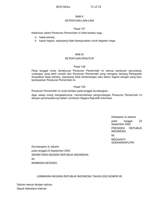 BAB X
KETENTUAN LAIN-LAIN
Pasal 127
Ketentuan dalam Peraturan Pemerintah ini tidak berlaku bagi :
a. kapal perang;
b. kapal negara, sepanjang tidak dipergunakan untuk kegiatan niaga.
BAB XI
KETENTUAN PENUTUP
Pasal 128
Pada tanggal mulai berlakunya Peraturan Pemerintah ini semua peraturan perundang-
undangan yang lebih rendah dari Peraturan Pemerintah yang mengatur tentang Perkapalan
dinyatakan tetap berlaku, sepanjang tidak bertentangan atau belum diganti dengan yang baru
berdasarkan Peraturan Pemerintah ini.
Pasal 129
Peraturan Pemerintah ini mulai berlaku pada tanggal diundangkan.
Agar setiap orang mengetahuinya, memerintahkan pengundangan Peraturan Pemerintah ini
dengan penempatannya dalam Lembaran Negara Republik Indonesia.
Ditetapkan di Jakarta
pada tanggal 23
September 2002
PRESIDEN REPUBLIK
INDONESIA,
ttd
MEGAWATI
SOEKARNOPUTRI
Diundangkan di Jakarta
pada tanggal 23 September 2002
SEKRETARIS NEGARA REPUBLIK INDONESIA,
ttd
BAMBANG KESOWO
LEMBARAN NEGARA REPUBLIK INDONESIA TAHUN 2002 NOMOR 95
Salinan sesuai dengan aslinya
Deputi Sekretaris Kabinet
RGS Mitra 33 of 34
 