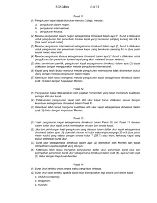 Pasal 11
(1) Pengukuran kapal dapat dilakukan menurut 3 (tiga) metode :
a. pengukuran dalam negeri;
b. pengukuran internasional;
c. pengukuran khusus.
(2) Metode pengukuran dalam negeri sebagaimana dimaksud dalam ayat (1) huruf a dilakukan
untuk pengukuran dan penentuan tonase kapal yang berukuran panjang kurang dari 24 m
(dua puluh empat meter).
(3) Metode pengukuran internasional sebagaimana dimaksud dalam ayat (1) huruf b dilakukan
untuk pengukuran dan penentuan tonase kapal yang berukuran panjang 24 m (dua puluh
empat meter) atau lebih.
(4) Metode pengukuran khusus sebagaimana dimaksud dalam ayat (1) huruf c dilakukan untuk
pengukuran dan penentuan tonase kapal yang akan melewati terusan tertentu.
(5) Atas permintaan pemilik, pengukuran kapal sebagaimana dimaksud dalam ayat (2) dapat
dilakukan dengan menggunakan metode pengukuran internasional.
(6) Kapal yang telah diukur menurut metode pengukuran internasional tidak dibenarkan diukur
ulang dengan metode pengukuran dalam negeri.
(7) Ketentuan lebih lanjut mengenai metode pengukuran kapal sebagaimana dimaksud dalam
ayat (1) diatur dengan Keputusan Menteri.
Pasal 12
(1) Pengukuran kapal dilaksanakan oleh pejabat Pemerintah yang telah memenuhi kualifikasi
sebagai ahli ukur kapal.
(2) Pelaksanaan pengukuran kapal oleh ahli ukur kapal harus dilakukan sesuai dengan
ketentuan sebagaimana dimaksud dalam Pasal 11.
(3) Ketentuan lebih lanjut mengenai kualifikasi ahli ukur kapal sebagaimana dimaksud dalam
ayat (1) diatur dengan Keputusan Menteri.
Pasal 13
(1) Hasil pengukuran kapal sebagaimana dimaksud dalam Pasal 10 dan Pasal 11 disusun
dalam daftar ukur kapal, untuk menetapkan ukuran dan tonase kapal.
(2) Jika dari perhitungan hasil pengukuran yang disusun dalam daftar ukur kapal sebagaimana
dimaksud dalam ayat (1) diperoleh ukuran isi kotor sekurang-kurangnya 20 m3 (dua puluh
meter kubik) yang setara dengan tonase kotor 7 (GT.7) atau lebih, terhadap kapal yang
diukur diterbitkan surat ukur.
(3) Surat ukur sebagaimana dimaksud dalam ayat (2) diterbitkan oleh Menteri dan dapat
dilimpahkan kepada pejabat yang ditunjuk.
(4) Ketentuan lebih lanjut mengenai penyusunan daftar ukur, penerbitan surat ukur dan
pelimpahan penerbitan surat ukur sebagaimana dimaksud dalam ayat (1), ayat (2) dan ayat
(3) diatur dengan Keputusan Menteri.
Pasal 14
(1) Surat ukur berlaku untuk jangka waktu yang tidak terbatas.
(2) Surat ukur tidak berlaku apabila kapal tidak dipergunakan lagi antara lain karena kapal :
a. ditutuh (scrapping);
b. tenggelam;
c. musnah;
RGS Mitra 5 of 34
 