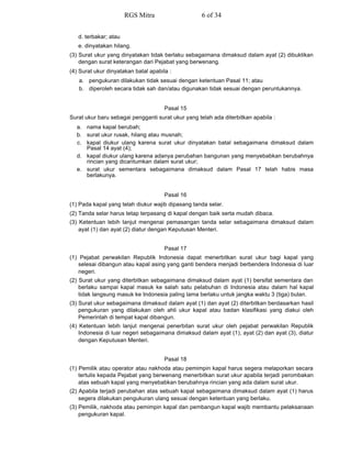 d. terbakar; atau
e. dinyatakan hilang.
(3) Surat ukur yang dinyatakan tidak berlaku sebagaimana dimaksud dalam ayat (2) dibuktikan
dengan surat keterangan dari Pejabat yang berwenang.
(4) Surat ukur dinyatakan batal apabila :
a. pengukuran dilakukan tidak sesuai dengan ketentuan Pasal 11; atau
b. diperoleh secara tidak sah dan/atau digunakan tidak sesuai dengan peruntukannya.
Pasal 15
Surat ukur baru sebagai pengganti surat ukur yang telah ada diterbitkan apabila :
a. nama kapal berubah;
b. surat ukur rusak, hilang atau musnah;
c. kapal diukur ulang karena surat ukur dinyatakan batal sebagaimana dimaksud dalam
Pasal 14 ayat (4);
d. kapal diukur ulang karena adanya perubahan bangunan yang menyebabkan berubahnya
rincian yang dicantumkan dalam surat ukur;
e. surat ukur sementara sebagaimana dimaksud dalam Pasal 17 telah habis masa
berlakunya.
Pasal 16
(1) Pada kapal yang telah diukur wajib dipasang tanda selar.
(2) Tanda selar harus tetap terpasang di kapal dengan baik serta mudah dibaca.
(3) Ketentuan lebih lanjut mengenai pemasangan tanda selar sebagaimana dimaksud dalam
ayat (1) dan ayat (2) diatur dengan Keputusan Menteri.
Pasal 17
(1) Pejabat perwakilan Republik Indonesia dapat menerbitkan surat ukur bagi kapal yang
selesai dibangun atau kapal asing yang ganti bendera menjadi berbendera Indonesia di luar
negeri.
(2) Surat ukur yang diterbitkan sebagaimana dimaksud dalam ayat (1) bersifat sementara dan
berlaku sampai kapal masuk ke salah satu pelabuhan di Indonesia atau dalam hal kapal
tidak langsung masuk ke Indonesia paling lama berlaku untuk jangka waktu 3 (tiga) bulan.
(3) Surat ukur sebagaimana dimaksud dalam ayat (1) dan ayat (2) diterbitkan berdasarkan hasil
pengukuran yang dilakukan oleh ahli ukur kapal atau badan klasifikasi yang diakui oleh
Pemerintah di tempat kapal dibangun.
(4) Ketentuan lebih lanjut mengenai penerbitan surat ukur oleh pejabat perwakilan Republik
Indonesia di luar negeri sebagaimana dimaksud dalam ayat (1), ayat (2) dan ayat (3), diatur
dengan Keputusan Menteri.
Pasal 18
(1) Pemilik atau operator atau nakhoda atau pemimpin kapal harus segera melaporkan secara
tertulis kepada Pejabat yang berwenang menerbitkan surat ukur apabila terjadi perombakan
atas sebuah kapal yang menyebabkan berubahnya rincian yang ada dalam surat ukur.
(2) Apabila terjadi perubahan atas sebuah kapal sebagaimana dimaksud dalam ayat (1) harus
segera dilakukan pengukuran ulang sesuai dengan ketentuan yang berlaku.
(3) Pemilik, nakhoda atau pemimpin kapal dan pembangun kapal wajib membantu pelaksanaan
pengukuran kapal.
RGS Mitra 6 of 34
 