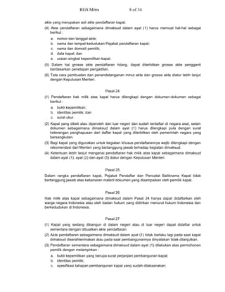 akte yang merupakan asli akte pendaftaran kapal.
(4) Akte pendaftaran sebagaimana dimaksud dalam ayat (1) harus memuat hal-hal sebagai
berikut :
a. nomor dan tanggal akte;
b. nama dan tempat kedudukan Pejabat pendaftaran kapal;
c. nama dan domisili pemilik;
d. data kapal; dan
e. uraian singkat kepemilikan kapal.
(5) Dalam hal grosse akte pendaftaran hilang, dapat diterbitkan grosse akte pengganti
berdasarkan penetapan pengadilan.
(6) Tata cara pembuatan dan penandatanganan minut akte dan grosse akte diatur lebih lanjut
dengan Keputusan Menteri.
Pasal 24
(1) Pendaftaran hak milik atas kapal harus dilengkapi dengan dokumen-dokumen sebagai
berikut :
a. bukti kepemilikan;
b. identitas pemilik; dan
c. surat ukur.
(2) Kapal yang dibeli atau diperoleh dari luar negeri dan sudah terdaftar di negara asal, selain
dokumen sebagaimana dimaksud dalam ayat (1) harus dilengkapi pula dengan surat
keterangan penghapusan dari daftar kapal yang diterbitkan oleh pemerintah negara yang
bersangkutan.
(3) Bagi kapal yang digunakan untuk kegiatan khusus pendaftarannya wajib dilengkapi dengan
rekomendasi dari Menteri yang bertanggung jawab terhadap kegiatan dimaksud.
(4) Ketentuan lebih lanjut mengenai pendaftaran hak milik atas kapal sebagaimana dimaksud
dalam ayat (1), ayat (2) dan ayat (3) diatur dengan Keputusan Menteri.
Pasal 25
Dalam rangka pendaftaran kapal, Pejabat Pendaftar dan Pencatat Baliknama Kapal tidak
bertanggung jawab atas kebenaran materil dokumen yang disampaikan oleh pemilik kapal.
Pasal 26
Hak milik atas kapal sebagaimana dimaksud dalam Pasal 24 hanya dapat didaftarkan oleh
warga negara Indonesia atau oleh badan hukum yang didirikan menurut hukum Indonesia dan
berkedudukan di Indonesia.
Pasal 27
(1) Kapal yang sedang dibangun di dalam negeri atau di luar negeri dapat didaftar untuk
sementara dengan dibuatkan akte pendaftaran.
(2) Akte pendaftaran sebagaimana dimaksud dalam ayat (1) tidak berlaku lagi pada saat kapal
dimaksud diserahterimakan atau pada saat pembangunannya dinyatakan tidak dilanjutkan.
(3) Pendaftaran sementara sebagaimana dimaksud dalam ayat (1) dilakukan atas permohonan
pemilik dengan melampirkan :
a. bukti kepemilikan yang berupa surat perjanjian pembangunan kapal;
b. identitas pemilik;
c. spesifikasi tahapan pembangunan kapal yang sudah dilaksanakan;
RGS Mitra 8 of 34
 