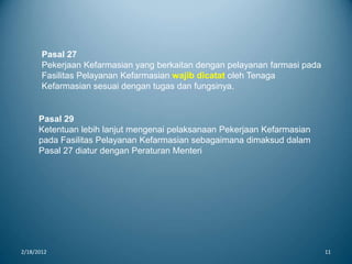 2/18/2012 11
Pasal 27
Pekerjaan Kefarmasian yang berkaitan dengan pelayanan farmasi pada
Fasilitas Pelayanan Kefarmasian wajib dicatat oleh Tenaga
Kefarmasian sesuai dengan tugas dan fungsinya.
Pasal 29
Ketentuan lebih lanjut mengenai pelaksanaan Pekerjaan Kefarmasian
pada Fasilitas Pelayanan Kefarmasian sebagaimana dimaksud dalam
Pasal 27 diatur dengan Peraturan Menteri
 