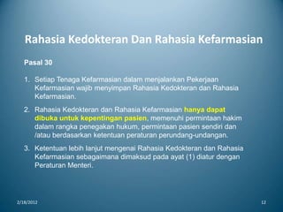Rahasia Kedokteran Dan Rahasia Kefarmasian
2/18/2012 12
Pasal 30
1. Setiap Tenaga Kefarmasian dalam menjalankan Pekerjaan
Kefarmasian wajib menyimpan Rahasia Kedokteran dan Rahasia
Kefarmasian.
2. Rahasia Kedokteran dan Rahasia Kefarmasian hanya dapat
dibuka untuk kepentingan pasien, memenuhi permintaan hakim
dalam rangka penegakan hukum, permintaan pasien sendiri dan
/atau berdasarkan ketentuan peraturan perundang-undangan.
3. Ketentuan lebih lanjut mengenai Rahasia Kedokteran dan Rahasia
Kefarmasian sebagaimana dimaksud pada ayat (1) diatur dengan
Peraturan Menteri.
 