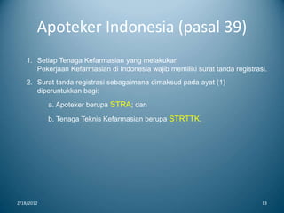 Apoteker Indonesia (pasal 39)
2/18/2012 13
1. Setiap Tenaga Kefarmasian yang melakukan
Pekerjaan Kefarmasian di Indonesia wajib memiliki surat tanda registrasi.
2. Surat tanda registrasi sebagaimana dimaksud pada ayat (1)
diperuntukkan bagi:
a. Apoteker berupa STRA; dan
b. Tenaga Teknis Kefarmasian berupa STRTTK.
 