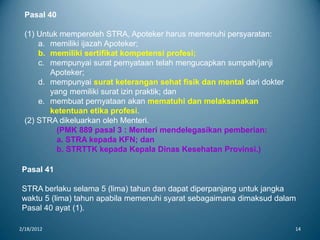 2/18/2012 14
Pasal 40
(1) Untuk memperoleh STRA, Apoteker harus memenuhi persyaratan:
a. memiliki ijazah Apoteker;
b. memiliki sertifikat kompetensi profesi;
c. mempunyai surat pernyataan telah mengucapkan sumpah/janji
Apoteker;
d. mempunyai surat keterangan sehat fisik dan mental dari dokter
yang memiliki surat izin praktik; dan
e. membuat pernyataan akan mematuhi dan melaksanakan
ketentuan etika profesi.
(2) STRA dikeluarkan oleh Menteri.
(PMK 889 pasal 3 : Menteri mendelegasikan pemberian:
a. STRA kepada KFN; dan
b. STRTTK kepada Kepala Dinas Kesehatan Provinsi.)
Pasal 41
STRA berlaku selama 5 (lima) tahun dan dapat diperpanjang untuk jangka
waktu 5 (lima) tahun apabila memenuhi syarat sebagaimana dimaksud dalam
Pasal 40 ayat (1).
 