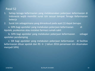 Pasal 52
1. Setiap tenaga kefarmasian yang melaksanakan pekerjaan kefarmasian di
Indonesia wajib memiliki surat izin sesuai tempat Tenaga Kefarmasian
bekerja
2. Surat izin sebagaimana yang dimasksud pada ayat (1) dapat berupa:
a. SIPA bagi apoteker yang melakukan pekerjaan kefarmasian di
Apotek, puskesmas atau instalasi farmasi rumah sakit
b. SIPA bagi apoteker yang melakukan pekerjaan kefarmasian sebagai
apoteker pendamping
c. SIK bagi apoteker yang melakukan pekerjaan kefarmasian di fasilitas
kefarmasian diluar apotek dan RS → ( tahun 2016 penamaan izin disamakan
menjadi SIPA)
2/18/2012 By Etty.PC-IAI JktBrt 15
 