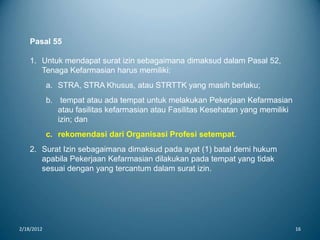 2/18/2012 16
Pasal 55
1. Untuk mendapat surat izin sebagaimana dimaksud dalam Pasal 52,
Tenaga Kefarmasian harus memiliki:
a. STRA, STRA Khusus, atau STRTTK yang masih berlaku;
b. tempat atau ada tempat untuk melakukan Pekerjaan Kefarmasian
atau fasilitas kefarmasian atau Fasilitas Kesehatan yang memiliki
izin; dan
c. rekomendasi dari Organisasi Profesi setempat.
2. Surat Izin sebagaimana dimaksud pada ayat (1) batal demi hukum
apabila Pekerjaan Kefarmasian dilakukan pada tempat yang tidak
sesuai dengan yang tercantum dalam surat izin.
 