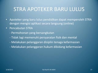 STRA APOTEKER BARU LULUS
• Apoteker yang baru lulus pendidikan dapat memperoleh STRA
dengan mengisi aplikasi secara langsung (online)
• Pencabutan STRA
- Permohonan yang bersangkutan
- Tidak lagi memenuhi persyaratan fisik dan mental
- Melakukan pelanggaran disiplin tenaga kefarmasian
- Melakukan pelanggaran hukum dibidang kefarmasian
2/18/2012 By Etty.PC-IAI JktBrt 17
 
