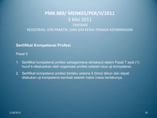 PMK 889/ MENKES/PER/V/2011
3 Mei 2011
TENTANG
REGISTRASI, IZIN PRAKTIK, DAN IZIN KERJA TENAGA KEFARMASIAN
2/18/2012 18
Sertifikat Kompetensi Profesi
Pasal 9
1. Sertifikat kompetensi profesi sebagaimana dimaksud dalam Pasal 7 ayat (1)
huruf b dikeluarkan oleh organisasi profesi setelah lulus uji kompetensi.
2. Sertifikat kompetensi profesi berlaku selama 5 (lima) tahun dan dapat
dilakukan uji kompetensi kembali setelah habis masa berlakunya.
 