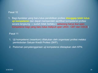 2/18/2012 19
Pasal 10
1. Bagi Apoteker yang baru lulus pendidikan profesi dianggap telah lulus
uji kompetensi dan dapat memperoleh sertifikat kompetensi profesi
secara langsung → sudah tidak berlaku ( sekarang harus ikut ujian
kompetensi bagi yang baru lulus meliputi ujian UKAI : CBT dan OSCE)
Pasal 11
1. Uji kompetensi (reserkom) dilakukan oleh organisasi profesi melalui
pembobotan Satuan Kredit Profesi (SKP).
2. Pedoman penyelenggaraan uji kompetensi ditetapkan oleh KFN.
 
