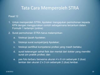 Tata Cara Memperoleh STRA
2/18/2012 20
Pasal 12
1. Untuk memperoleh STRA, Apoteker mengajukan permohonan kepada
KFN dengan menggunakan contoh sebagaimana tercantum dalam
Formulir 1 terlampir (online)
2. Surat permohonan STRA harus melampirkan:
a. fotokopi ijazah Apoteker;
b. fotokopi surat sumpah/janji Apoteker;
c. fotokopi sertifikat kompetensi profesi yang masih berlaku;
d. surat keterangan sehat fisik dan mental dari dokter yang memiliki
surat izin praktik profesi; dan
e. pas foto terbaru berwarna ukuran 4 x 6 cm sebanyak 2 (dua)
lembar dan ukuran 2 x 3 cm sebanyak 2 (dua) lembar.
 