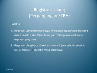 Registrasi Ulang
(Perpanjangan STRA)
2/18/2012 21
Pasal 15
1. Registrasi ulang dilakukan sesuai ketentuan sebagaimana dimaksud
dalam Pasal 12 atau Pasal 14 dengan melampirkan surat tanda
registrasi yang lama.
2. Registrasi ulang harus dilakukan minimal 6 (enam) bulan sebelum
STRA atau STRTTK habis masa berlakunya.
 