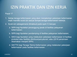 IZIN PRAKTIK DAN IZIN KERJA
2/18/2012 22
Pasal 17
1. Setiap tenaga kefarmasian yang akan menjalankan pekerjaan kefarmasian
wajib memiliki surat izin sesuai tempat tenaga kefarmasian bekerja.
2. Surat izin sebagaimana dimaksud pada ayat (1) berupa:
a. SIPA bagi Apoteker penanggung jawab di fasilitas pelayanan
kefarmasian;
b. SIPA bagi Apoteker pendamping di fasilitas pelayanan kefarmasian;
c. SIKA bagi Apoteker yang melakukan pekerjaan kefarmasian di fasilitas
produksi atau fasilitas distribusi/penyaluran; atau (2016 penamaan
disamakan menjadi SIPA)
d. SIKTTK bagi Tenaga Teknis Kefarmasian yang melakukan pekerjaan
kefarmasian pada fasilitas kefarmasian.
 