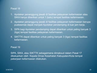 2/18/2012 23
Pasal 18
1. Apoteker penanggung jawab di fasilitas pelayanan kefarmasian atau
SIKA hanya diberikan untuk 1 (satu) tempat fasilitas kefarmasian.
2. Apoteker penanggung jawab di fasilitas pelayanan kefarmasian berupa
puskesmas dapat menjadi Apoteker pendamping di luar jam kerja.
3. SIPA bagi Apoteker pendamping dapat diberikan untuk paling banyak 3
(tiga) tempat fasilitas pelayanan kefarmasian.
4. SIKTTK dapat diberikan untuk paling banyak 3 (tiga) tempat fasilitas
kefarmasian.
Pasal 19
SIPA, SIKA, atau SIKTTK sebagaimana dimaksud dalam Pasal 17
dikeluarkan oleh Kepala Dinas Kesehatan Kabupaten/Kota tempat
pekerjaan kefarmasian dilakukan.
 