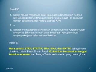 2/18/2012 24
Pasal 35
1. Dalam rangka mengganti surat penugasan dan/atau SIK dengan
STRA sebagaimana dimaksud dalam Pasal 34 ayat (3), dilakukan
dengan cara mendaftar melalui website KFN.
2. --
3. Setelah mendapatkan STRA untuk pertama kalinya, Apoteker wajib
mengurus SIPA dan SIKA di dinas kesehatan kabupaten/kota
tempat pekerjaan kefarmasian dilakukan.
Pasal 37
Masa berlaku STRA, STRTTK, SIPA, SIKA, dan SIKTTK sebagaimana
dimaksud dalam Pasal 35 dan Pasal 36 diberikan berdasarkan tanggal
kelahiran Apoteker dan Tenaga Teknis Kefarmasian yang bersangkutan.
 