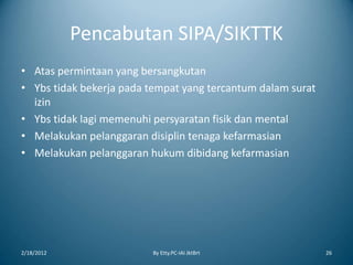 Pencabutan SIPA/SIKTTK
• Atas permintaan yang bersangkutan
• Ybs tidak bekerja pada tempat yang tercantum dalam surat
izin
• Ybs tidak lagi memenuhi persyaratan fisik dan mental
• Melakukan pelanggaran disiplin tenaga kefarmasian
• Melakukan pelanggaran hukum dibidang kefarmasian
2/18/2012 By Etty.PC-IAI JktBrt 26
 