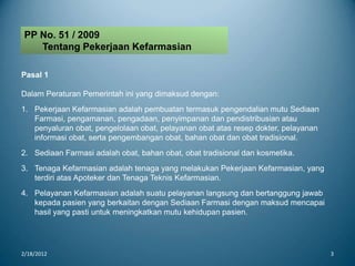 2/18/2012 3
PP No. 51 / 2009
Tentang Pekerjaan Kefarmasian
Pasal 1
Dalam Peraturan Pemerintah ini yang dimaksud dengan:
1. Pekerjaan Kefarmasian adalah pembuatan termasuk pengendalian mutu Sediaan
Farmasi, pengamanan, pengadaan, penyimpanan dan pendistribusian atau
penyaluran obat, pengelolaan obat, pelayanan obat atas resep dokter, pelayanan
informasi obat, serta pengembangan obat, bahan obat dan obat tradisional.
2. Sediaan Farmasi adalah obat, bahan obat, obat tradisional dan kosmetika.
3. Tenaga Kefarmasian adalah tenaga yang melakukan Pekerjaan Kefarmasian, yang
terdiri atas Apoteker dan Tenaga Teknis Kefarmasian.
4. Pelayanan Kefarmasian adalah suatu pelayanan langsung dan bertanggung jawab
kepada pasien yang berkaitan dengan Sediaan Farmasi dengan maksud mencapai
hasil yang pasti untuk meningkatkan mutu kehidupan pasien.
 