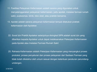 2/18/2012 4
22. Surat Izin Praktik Apoteker selanjutnya disingkat SIPA adalah surat izin yang
diberikan kepada Apoteker untuk dapat melaksanakan Pekerjaan Kefarmasian
pada Apotek atau Instalasi Farmasi Rumah Sakit
25. Rahasia Kefarmasian adalah Pekerjaan Kefarmasian yang menyangkut proses
produksi, proses penyaluran dan proses pelayanan dari Sediaan Farmasi yang
tidak boleh diketahui oleh umum sesuai dengan ketentuan peraturan perundang-
undangan.
11. Fasilitas Pelayanan Kefarmasian adalah sarana yang digunakan untuk
menyelenggarakan pelayanan kefarmasian, yaitu apotek, instalasi farmasi rumah
sakit, puskesmas, klinik, toko obat, atau praktek bersama.
13. Apotek adalah sarana pelayanan kefarmasian tempat dilakukan praktek
kefarmasian oleh Apoteker.
 