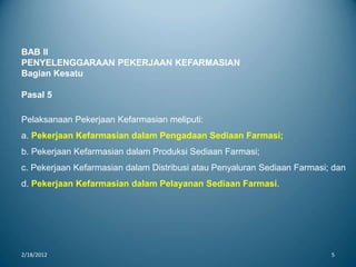 2/18/2012 5
BAB II
PENYELENGGARAAN PEKERJAAN KEFARMASIAN
Bagian Kesatu
Pasal 5
Pelaksanaan Pekerjaan Kefarmasian meliputi:
a. Pekerjaan Kefarmasian dalam Pengadaan Sediaan Farmasi;
b. Pekerjaan Kefarmasian dalam Produksi Sediaan Farmasi;
c. Pekerjaan Kefarmasian dalam Distribusi atau Penyaluran Sediaan Farmasi; dan
d. Pekerjaan Kefarmasian dalam Pelayanan Sediaan Farmasi.
 
