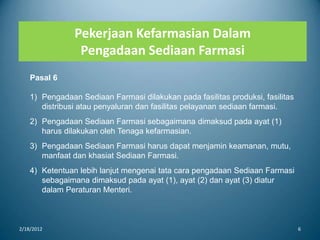Pekerjaan Kefarmasian Dalam
Pengadaan Sediaan Farmasi
2/18/2012 6
Pasal 6
1) Pengadaan Sediaan Farmasi dilakukan pada fasilitas produksi, fasilitas
distribusi atau penyaluran dan fasilitas pelayanan sediaan farmasi.
2) Pengadaan Sediaan Farmasi sebagaimana dimaksud pada ayat (1)
harus dilakukan oleh Tenaga kefarmasian.
3) Pengadaan Sediaan Farmasi harus dapat menjamin keamanan, mutu,
manfaat dan khasiat Sediaan Farmasi.
4) Ketentuan lebih lanjut mengenai tata cara pengadaan Sediaan Farmasi
sebagaimana dimaksud pada ayat (1), ayat (2) dan ayat (3) diatur
dalam Peraturan Menteri.
 